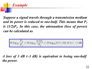 Example
Suppose a signal travels through a transmission medium
and its power is reduced to one-half. This means that P 2
is (1/2)P1. In this case, the attenuation (loss of power)
can be calculated as

A loss of 3 dB (–3 dB) is equivalent to losing one-half
the power.
22

 