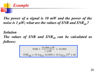 Example
The power of a signal is 10 mW and the power of the
noise is 1 μW; what are the values of SNR and SNRdB ?
Solution
The values of SNR and SNRdB can be calculated as
follows:

26

 