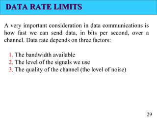 DATA RATE LIMITS
A very important consideration in data communications is
how fast we can send data, in bits per second, over a
channel. Data rate depends on three factors:
1. The bandwidth available
2. The level of the signals we use
3. The quality of the channel (the level of noise)

29

 
