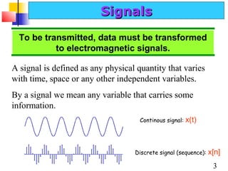 Signals
To be transmitted, data must be transformed
to electromagnetic signals.
A signal is defined as any physical quantity that varies
with time, space or any other independent variables.
By a signal we mean any variable that carries some
information.
Continous signal:

x(t)

Discrete signal (sequence):

x[n]
3

 