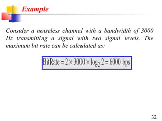 Example
Consider a noiseless channel with a bandwidth of 3000
Hz transmitting a signal with two signal levels. The
maximum bit rate can be calculated as:

32

 