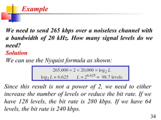 Example
We need to send 265 kbps over a noiseless channel with
a bandwidth of 20 kHz. How many signal levels do we
need?
Solution
We can use the Nyquist formula as shown:

Since this result is not a power of 2, we need to either
increase the number of levels or reduce the bit rate. If we
have 128 levels, the bit rate is 280 kbps. If we have 64
levels, the bit rate is 240 kbps.
34

 