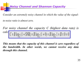 Noisy Channel and Shannon Capacity
Consider an extremely noisy channel in which the value of the signalto-noise ratio is almost zero.

For noisy channel the capacity C (highest data rate) is
calculated as:

This means that the capacity of this channel is zero regardless of
the bandwidth. In other words, we cannot receive any data
through this channel.
35

 