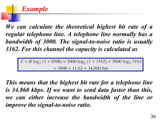 Example
We can calculate the theoretical highest bit rate of a
regular telephone line. A telephone line normally has a
bandwidth of 3000. The signal-to-noise ratio is usually
3162. For this channel the capacity is calculated as

This means that the highest bit rate for a telephone line
is 34.860 kbps. If we want to send data faster than this,
we can either increase the bandwidth of the line or
improve the signal-to-noise ratio.
36

 