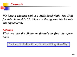 Example
We have a channel with a 1-MHz bandwidth. The SNR
for this channel is 63. What are the appropriate bit rate
and signal level?
Solution
First, we use the Shannon formula to find the upper
limit.

37

 