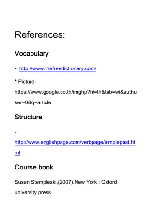 References:
Vocabulary
- http://www.thefreedictionary.com/
* Picturehttps://www.google.co.th/imghp?hl=th&tab=wi&authu
ser=0&q=article

Structure
http://www.englishpage.com/verbpage/simplepast.ht
ml

Course book
Susan Stempleski, 2007 .New York : Oxford
university press

 