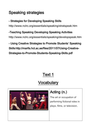 Speaking strategies
- Strategies for Developing Speaking Skills
http://www.nclrc.org/essentials/speaking/stratspeak.htm
-Teaching Speaking Developing Speaking Activities
http://www.nclrc.org/essentials/speaking/developspeak.htm
- Using Creative Strategies to Promote Students’ Speaking
Skills http://marifa.hct.ac.ae/files/2011/07/Using-CreativeStrategies-to-Promote-Students-Speaking-Skills.pdf

Text 1
Vocabulary
Acting n.
The art or occupation of
performing fictional roles in
plays, films, or television.

 