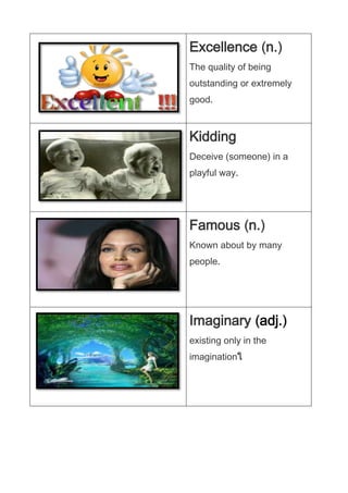 Excellence n.
The quality of being
outstanding or extremely
good.

Kidding
Deceive (someone) in a
playful way.

Famous n.
Known about by many
people.

Imaginary adj.
existing only in the
imagination

 