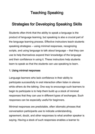 Teaching Speaking
Strategies for Developing Speaking Skills
Students often think that the ability to speak a language is the
product of language learning, but speaking is also a crucial part of
the language learning process. Effective instructors teach students
speaking strategies -- using minimal responses, recognizing
scripts, and using language to talk about language -- that they can
use to help themselves expand their knowledge of the language
and their confidence in using it. These instructors help students
learn to speak so that the students can use speaking to learn.
1. Using minimal responses
Language learners who lack confidence in their ability to
participate successfully in oral interaction often listen in silence
while others do the talking. One way to encourage such learners to
begin to participate is to help them build up a stock of minimal
responses that they can use in different types of exchanges. Such
responses can be especially useful for beginners.
Minimal responses are predictable, often idiomatic phrases that
conversation participants use to indicate understanding,
agreement, doubt, and other responses to what another speaker is
saying. Having a stock of such responses enables a learner to

 