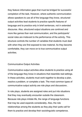 they feature information gaps that must be bridged for successful
completion of the task. However, where authentic communication
allows speakers to use all of the language they know, structured
output activities lead students to practice specific features of
language and to practice only in brief sentences, not in extended
discourse. Also, structured output situations are contrived and
more like games than real communication, and the participants'
social roles are irrelevant to the performance of the activity. This
structure controls the number of variables that students must deal
with when they are first exposed to new material. As they become
comfortable, they can move on to true communicative output
activities.

Communicative Output Activities
Communicative output activities allow students to practice using all
of the language they know in situations that resemble real settings.
In these activities, students must work together to develop a plan,
resolve a problem, or complete a task. The most common types of
communicative output activity are role plays and discussions .
In role plays, students are assigned roles and put into situations
that they may eventually encounter outside the classroom.
Because role plays imitate life, the range of language functions
that may be used expands considerably. Also, the role
relationships among the students as they play their parts call for
them to practice and develop their sociolinguistic competence.

 