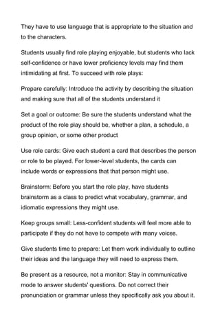 They have to use language that is appropriate to the situation and
to the characters.
Students usually find role playing enjoyable, but students who lack
self-confidence or have lower proficiency levels may find them
intimidating at first. To succeed with role plays:
Prepare carefully: Introduce the activity by describing the situation
and making sure that all of the students understand it
Set a goal or outcome: Be sure the students understand what the
product of the role play should be, whether a plan, a schedule, a
group opinion, or some other product
Use role cards: Give each student a card that describes the person
or role to be played. For lower-level students, the cards can
include words or expressions that that person might use.
Brainstorm: Before you start the role play, have students
brainstorm as a class to predict what vocabulary, grammar, and
idiomatic expressions they might use.
Keep groups small: Less-confident students will feel more able to
participate if they do not have to compete with many voices.
Give students time to prepare: Let them work individually to outline
their ideas and the language they will need to express them.
Be present as a resource, not a monitor: Stay in communicative
mode to answer students' questions. Do not correct their
pronunciation or grammar unless they specifically ask you about it.

 