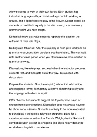 Allow students to work at their own levels: Each student has
individual language skills, an individual approach to working in
groups, and a specific role to play in the activity. Do not expect all
students to contribute equally to the discussion, or to use every
grammar point you have taught.
Do topical follow-up: Have students report to the class on the
outcome of their role plays.
Do linguistic follow-up: After the role play is over, give feedback on
grammar or pronunciation problems you have heard. This can wait
until another class period when you plan to review pronunciation or
grammar anyway.
Discussions, like role plays, succeed when the instructor prepares
students first, and then gets out of the way. To succeed with
discussions:
Prepare the students: Give them input (both topical information
and language forms) so that they will have something to say and
the language with which to say it.
Offer choices: Let students suggest the topic for discussion or
choose from several options. Discussion does not always have to
be about serious issues. Students are likely to be more motivated
to participate if the topic is television programs, plans for a
vacation, or news about mutual friends. Weighty topics like how to
combat pollution are not as engaging and place heavy demands
on students' linguistic competence.

 