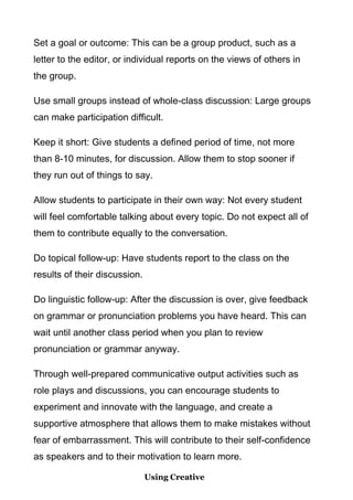 Set a goal or outcome: This can be a group product, such as a
letter to the editor, or individual reports on the views of others in
the group.
Use small groups instead of whole-class discussion: Large groups
can make participation difficult.
Keep it short: Give students a defined period of time, not more
than 8-10 minutes, for discussion. Allow them to stop sooner if
they run out of things to say.
Allow students to participate in their own way: Not every student
will feel comfortable talking about every topic. Do not expect all of
them to contribute equally to the conversation.
Do topical follow-up: Have students report to the class on the
results of their discussion.
Do linguistic follow-up: After the discussion is over, give feedback
on grammar or pronunciation problems you have heard. This can
wait until another class period when you plan to review
pronunciation or grammar anyway.
Through well-prepared communicative output activities such as
role plays and discussions, you can encourage students to
experiment and innovate with the language, and create a
supportive atmosphere that allows them to make mistakes without
fear of embarrassment. This will contribute to their self-confidence
as speakers and to their motivation to learn more.
Using Creative

 