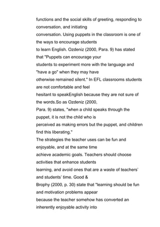 functions and the social skills of greeting, responding to
conversation, and initiating
conversation. Using puppets in the classroom is one of
the ways to encourage students
to learn English. Ozdeniz (2000, Para. 9) has stated
that "Puppets can encourage your
students to experiment more with the language and
"have a go" when they may have
otherwise remained silent." In EFL classrooms students
are not comfortable and feel
hesitant to speakEnglish because they are not sure of
the words.So as Ozdeniz (2000,
Para. 9) states, "when a child speaks through the
puppet, it is not the child who is
perceived as making errors but the puppet, and children
find this liberating."
The strategies the teacher uses can be fun and
enjoyable, and at the same time
achieve academic goals. Teachers should choose
activities that enhance students
learning, and avoid ones that are a waste of teachers’
and students’ time. Good &
Brophy (2000, p. 30) state that "learning should be fun
and motivation problems appear
because the teacher somehow has converted an
inherently enjoyable activity into

 