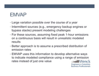 EMVAP
• Large variation possible over the course of a year
• Intermittent sources (e.g., emergency backup engines or

bypass stacks) present modeling challenges
• For these sources, assuming fixed peak 1‐hour emissions
on a continuous basis will result in unrealistic modeled
results
• Better approach is to assume a prescribed distribution of
emission rates
• EMVAP uses this information to develop alternative ways
to indicate modeled compliance using a range of emission
rates instead of just one value

 