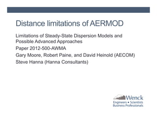 Distance limitations of AERMOD
Limitations of Steady-State Dispersion Models and
Possible Advanced Approaches
Paper 2012-500-AWMA
Gary Moore, Robert Paine, and David Heinold (AECOM)
Steve Hanna (Hanna Consultants)

 