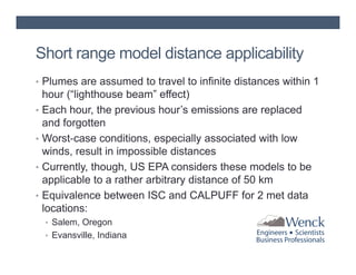 Short range model distance applicability
• Plumes are assumed to travel to infinite distances within 1
•
•
•
•

hour (“lighthouse beam” effect)
Each hour, the previous hour’s emissions are replaced
and forgotten
Worst‐case conditions, especially associated with low
winds, result in impossible distances
Currently, though, US EPA considers these models to be
applicable to a rather arbitrary distance of 50 km
Equivalence between ISC and CALPUFF for 2 met data
locations:
• Salem, Oregon
• Evansville, Indiana

 