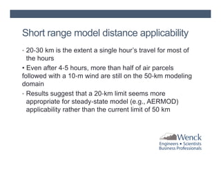 Short range model distance applicability
• 20‐30 km is the extent a single hour’s travel for most of

the hours
• Even after 4‐5 hours, more than half of air parcels
followed with a 10‐m wind are still on the 50‐km modeling
domain
• Results suggest that a 20‐km limit seems more
appropriate for steady‐state model (e.g., AERMOD)
applicability rather than the current limit of 50 km

 