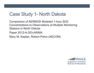 Case Study 1- North Dakota
Comparison of AERMOD Modeled 1-hour SO2
Concentrations to Observations at Multiple Monitoring
Stations in North Dakota
Paper 2012-A-353-AWMA
Mary M. Kaplan, Robert Paine (AECOM)

 
