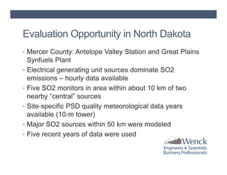 Evaluation Opportunity in North Dakota
• Mercer County: Antelope Valley Station and Great Plains
•
•
•
•
•

Synfuels Plant
Electrical generating unit sources dominate SO2
emissions – hourly data available
Five SO2 monitors in area within about 10 km of two
nearby “central” sources
Site‐specific PSD quality meteorological data years
available (10‐m tower)
Major SO2 sources within 50 km were modeled
Five recent years of data were used

 