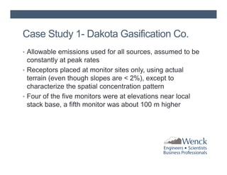 Case Study 1- Dakota Gasification Co.
• Allowable emissions used for all sources, assumed to be

constantly at peak rates
• Receptors placed at monitor sites only, using actual
terrain (even though slopes are < 2%), except to
characterize the spatial concentration pattern
• Four of the five monitors were at elevations near local
stack base, a fifth monitor was about 100 m higher

 