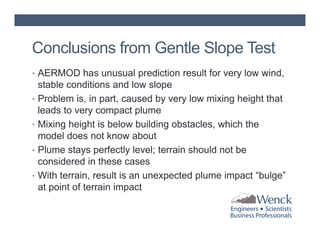 Conclusions from Gentle Slope Test
• AERMOD has unusual prediction result for very low wind,
•
•
•
•

stable conditions and low slope
Problem is, in part, caused by very low mixing height that
leads to very compact plume
Mixing height is below building obstacles, which the
model does not know about
Plume stays perfectly level; terrain should not be
considered in these cases
With terrain, result is an unexpected plume impact “bulge”
at point of terrain impact

 