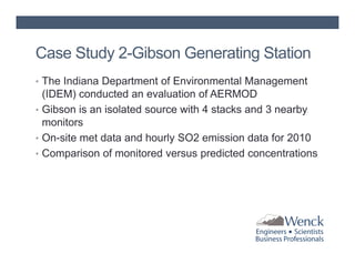 Case Study 2-Gibson Generating Station
• The Indiana Department of Environmental Management

(IDEM) conducted an evaluation of AERMOD
• Gibson is an isolated source with 4 stacks and 3 nearby
monitors
• On-site met data and hourly SO2 emission data for 2010
• Comparison of monitored versus predicted concentrations

 