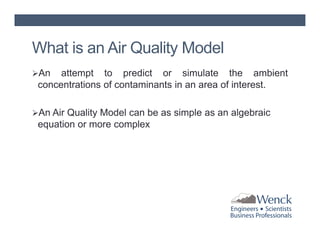 What is an Air Quality Model
An

attempt to predict or simulate the ambient
concentrations of contaminants in an area of interest.

An Air Quality Model can be as simple as an algebraic

equation or more complex

 