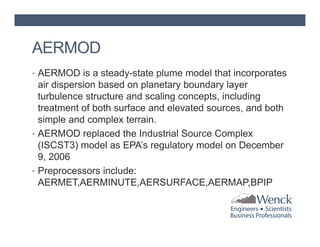 AERMOD
• AERMOD is a steady-state plume model that incorporates

air dispersion based on planetary boundary layer
turbulence structure and scaling concepts, including
treatment of both surface and elevated sources, and both
simple and complex terrain.
• AERMOD replaced the Industrial Source Complex
(ISCST3) model as EPA’s regulatory model on December
9, 2006
• Preprocessors include:
AERMET,AERMINUTE,AERSURFACE,AERMAP,BPIP

 