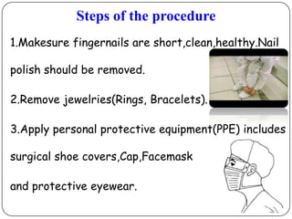 Steps of the procedure
1.Makesure fingernails are short,clean,healthy.Nail
polish should be removed.
2.Remove jewelries(Rings, Bracelets).
3.Apply personal protective equipment(PPE) includes
surgical shoe covers,Cap,Facemask

and protective eyewear.

 