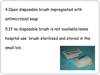4.Open disposable brush impregnated with
antimicrobial soap

5.If no disposable brush is not available/some
hospital use brush sterilized and stored in the
small bin.

 