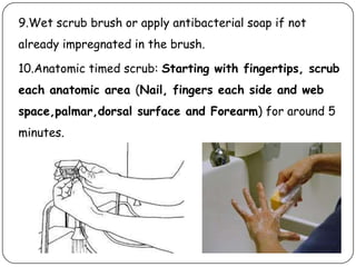 9.Wet scrub brush or apply antibacterial soap if not
already impregnated in the brush.
10.Anatomic timed scrub: Starting with fingertips, scrub

each anatomic area (Nail, fingers each side and web
space,palmar,dorsal surface and Forearm) for around 5
minutes.

 