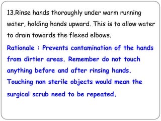 13.Rinse hands thoroughly under warm running
water, holding hands upward. This is to allow water
to drain towards the flexed elbows.

Rationale : Prevents contamination of the hands
from dirtier areas. Remember do not touch

anything before and after rinsing hands.
Touching non sterile objects would mean the
surgical scrub need to be repeated.

 