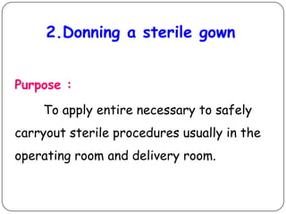 2.Donning a sterile gown
Purpose :
To apply entire necessary to safely
carryout sterile procedures usually in the
operating room and delivery room.

 