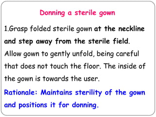 Donning a sterile gown
1.Grasp folded sterile gown at the neckline

and step away from the sterile field.
Allow gown to gently unfold, being careful

that does not touch the floor. The inside of
the gown is towards the user.
Rationale: Maintains sterility of the gown
and positions it for donning.

 