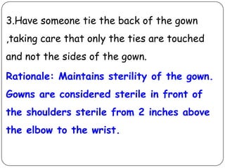 3.Have someone tie the back of the gown
,taking care that only the ties are touched
and not the sides of the gown.
Rationale: Maintains sterility of the gown.
Gowns are considered sterile in front of
the shoulders sterile from 2 inches above
the elbow to the wrist.

 