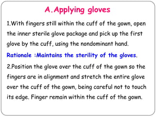 A.Applying gloves
1.With fingers still within the cuff of the gown, open
the inner sterile glove package and pick up the first

glove by the cuff, using the nondominant hand.
Rationale :Maintains the sterility of the gloves.
2.Position the glove over the cuff of the gown so the
fingers are in alignment and stretch the entire glove
over the cuff of the gown, being careful not to touch

its edge. Finger remain within the cuff of the gown.

 