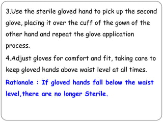 3.Use the sterile gloved hand to pick up the second
glove, placing it over the cuff of the gown of the
other hand and repeat the glove application

process.
4.Adjust gloves for comfort and fit, taking care to

keep gloved hands above waist level at all times.
Rationale : If gloved hands fall below the waist
level,there are no longer Sterile.

 