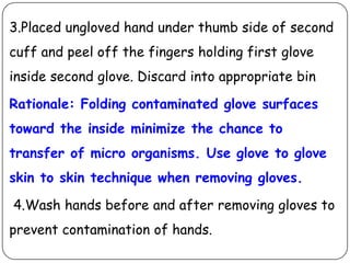 3.Placed ungloved hand under thumb side of second
cuff and peel off the fingers holding first glove
inside second glove. Discard into appropriate bin

Rationale: Folding contaminated glove surfaces
toward the inside minimize the chance to

transfer of micro organisms. Use glove to glove
skin to skin technique when removing gloves.
4.Wash hands before and after removing gloves to
prevent contamination of hands.

 