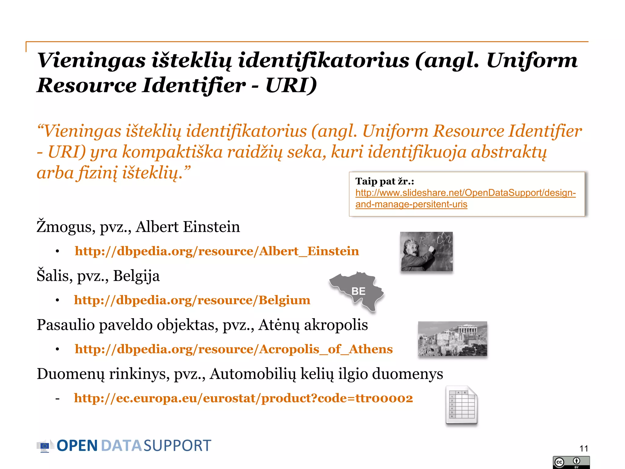 Vieningas išteklių identifikatorius (angl. Uniform
Resource Identifier - URI)
“Vieningas išteklių identifikatorius (angl. Uniform Resource Identifier
- URI) yra kompaktiška raidžių seka, kuri identifikuoja abstraktų
arba fizinį išteklių.”
Taip pat žr.:
http://www.slideshare.net/OpenDataSupport/designand-manage-persitent-uris

Žmogus, pvz., Albert Einstein
•

http://dbpedia.org/resource/Albert_Einstein

Šalis, pvz., Belgija
•

http://dbpedia.org/resource/Belgium

BE

Pasaulio paveldo objektas, pvz., Atėnų akropolis
•

http://dbpedia.org/resource/Acropolis_of_Athens

Duomenų rinkinys, pvz., Automobilių kelių ilgio duomenys
-

http://ec.europa.eu/eurostat/product?code=ttr00002

OPEN DATASUPPORT

11

 