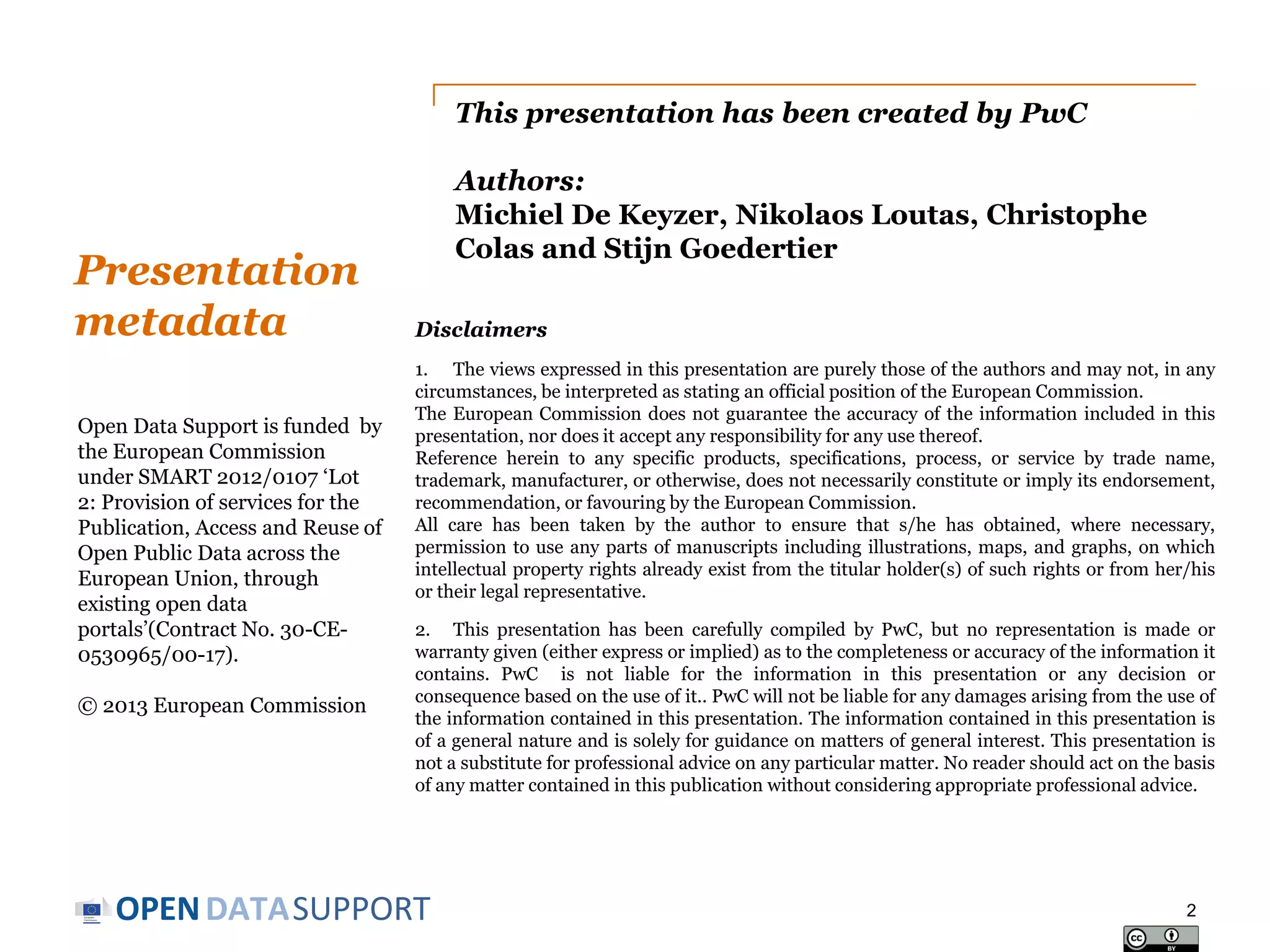 This presentation has been created by PwC

Presentation
metadata
Open Data Support is funded by
the European Commission
under SMART 2012/0107 ‘Lot
2: Provision of services for the
Publication, Access and Reuse of
Open Public Data across the
European Union, through
existing open data
portals’(Contract No. 30-CE0530965/00-17).
© 2013 European Commission

Authors:
Michiel De Keyzer, Nikolaos Loutas, Christophe
Colas and Stijn Goedertier
Disclaimers
1. The views expressed in this presentation are purely those of the authors and may not, in any
circumstances, be interpreted as stating an official position of the European Commission.
The European Commission does not guarantee the accuracy of the information included in this
presentation, nor does it accept any responsibility for any use thereof.
Reference herein to any specific products, specifications, process, or service by trade name,
trademark, manufacturer, or otherwise, does not necessarily constitute or imply its endorsement,
recommendation, or favouring by the European Commission.
All care has been taken by the author to ensure that s/he has obtained, where necessary,
permission to use any parts of manuscripts including illustrations, maps, and graphs, on which
intellectual property rights already exist from the titular holder(s) of such rights or from her/his
or their legal representative.
2. This presentation has been carefully compiled by PwC, but no representation is made or
warranty given (either express or implied) as to the completeness or accuracy of the information it
contains. PwC is not liable for the information in this presentation or any decision or
consequence based on the use of it.. PwC will not be liable for any damages arising from the use of
the information contained in this presentation. The information contained in this presentation is
of a general nature and is solely for guidance on matters of general interest. This presentation is
not a substitute for professional advice on any particular matter. No reader should act on the basis
of any matter contained in this publication without considering appropriate professional advice.

OPEN DATASUPPORT

2

 