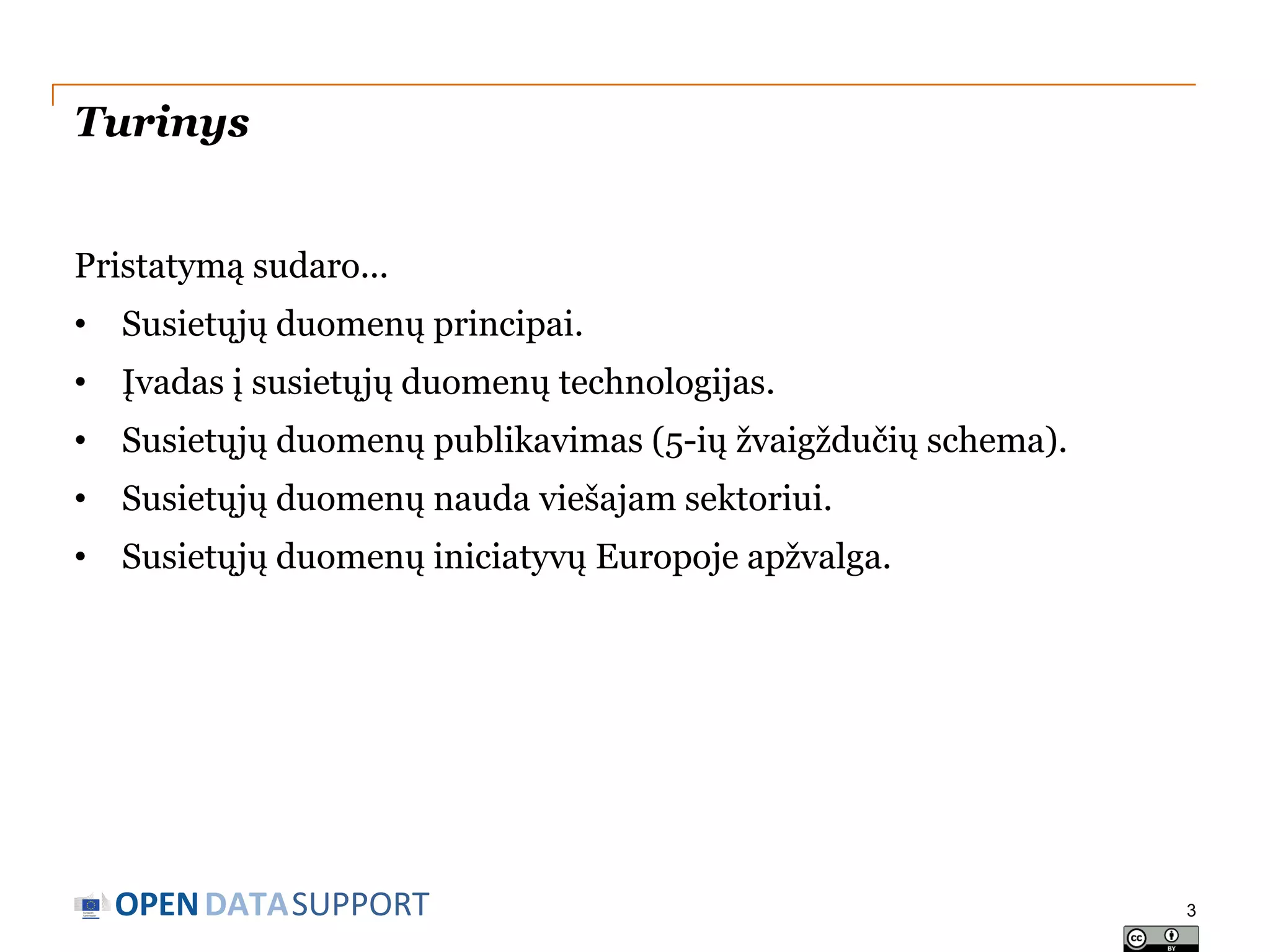 Turinys
Pristatymą sudaro...
• Susietųjų duomenų principai.
• Įvadas į susietųjų duomenų technologijas.

• Susietųjų duomenų publikavimas (5-ių žvaigždučių schema).
• Susietųjų duomenų nauda viešajam sektoriui.
• Susietųjų duomenų iniciatyvų Europoje apžvalga.

OPEN DATASUPPORT

3

 