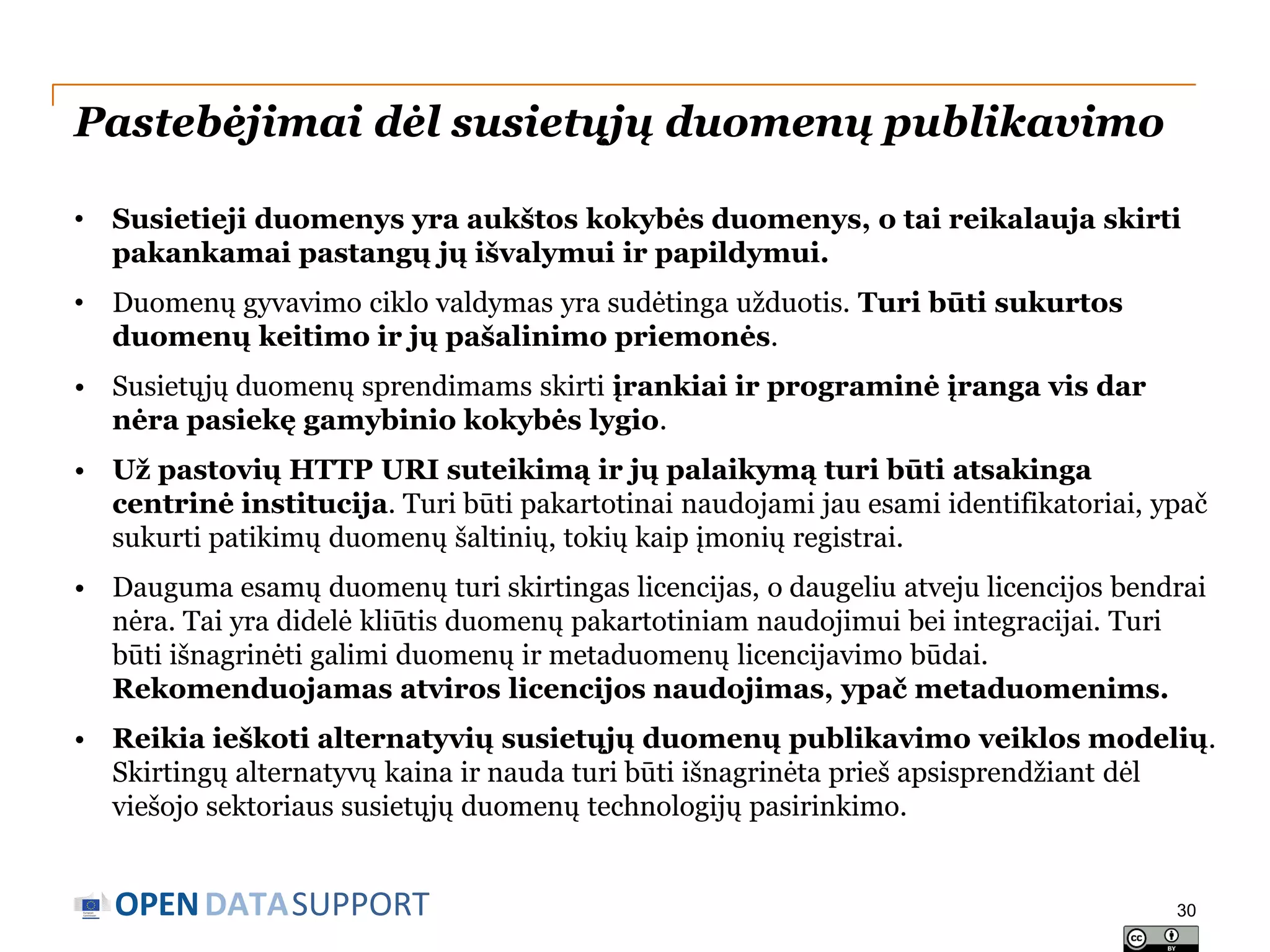 Pastebėjimai dėl susietųjų duomenų publikavimo
•

Susietieji duomenys yra aukštos kokybės duomenys, o tai reikalauja skirti
pakankamai pastangų jų išvalymui ir papildymui.

•

Duomenų gyvavimo ciklo valdymas yra sudėtinga užduotis. Turi būti sukurtos
duomenų keitimo ir jų pašalinimo priemonės.

• Susietųjų duomenų sprendimams skirti įrankiai ir programinė įranga vis dar
nėra pasiekę gamybinio kokybės lygio.
• Už pastovių HTTP URI suteikimą ir jų palaikymą turi būti atsakinga
centrinė institucija. Turi būti pakartotinai naudojami jau esami identifikatoriai, ypač
sukurti patikimų duomenų šaltinių, tokių kaip įmonių registrai.
• Dauguma esamų duomenų turi skirtingas licencijas, o daugeliu atveju licencijos bendrai
nėra. Tai yra didelė kliūtis duomenų pakartotiniam naudojimui bei integracijai. Turi
būti išnagrinėti galimi duomenų ir metaduomenų licencijavimo būdai.
Rekomenduojamas atviros licencijos naudojimas, ypač metaduomenims.
• Reikia ieškoti alternatyvių susietųjų duomenų publikavimo veiklos modelių.
Skirtingų alternatyvų kaina ir nauda turi būti išnagrinėta prieš apsisprendžiant dėl
viešojo sektoriaus susietųjų duomenų technologijų pasirinkimo.

OPEN DATASUPPORT

30

 