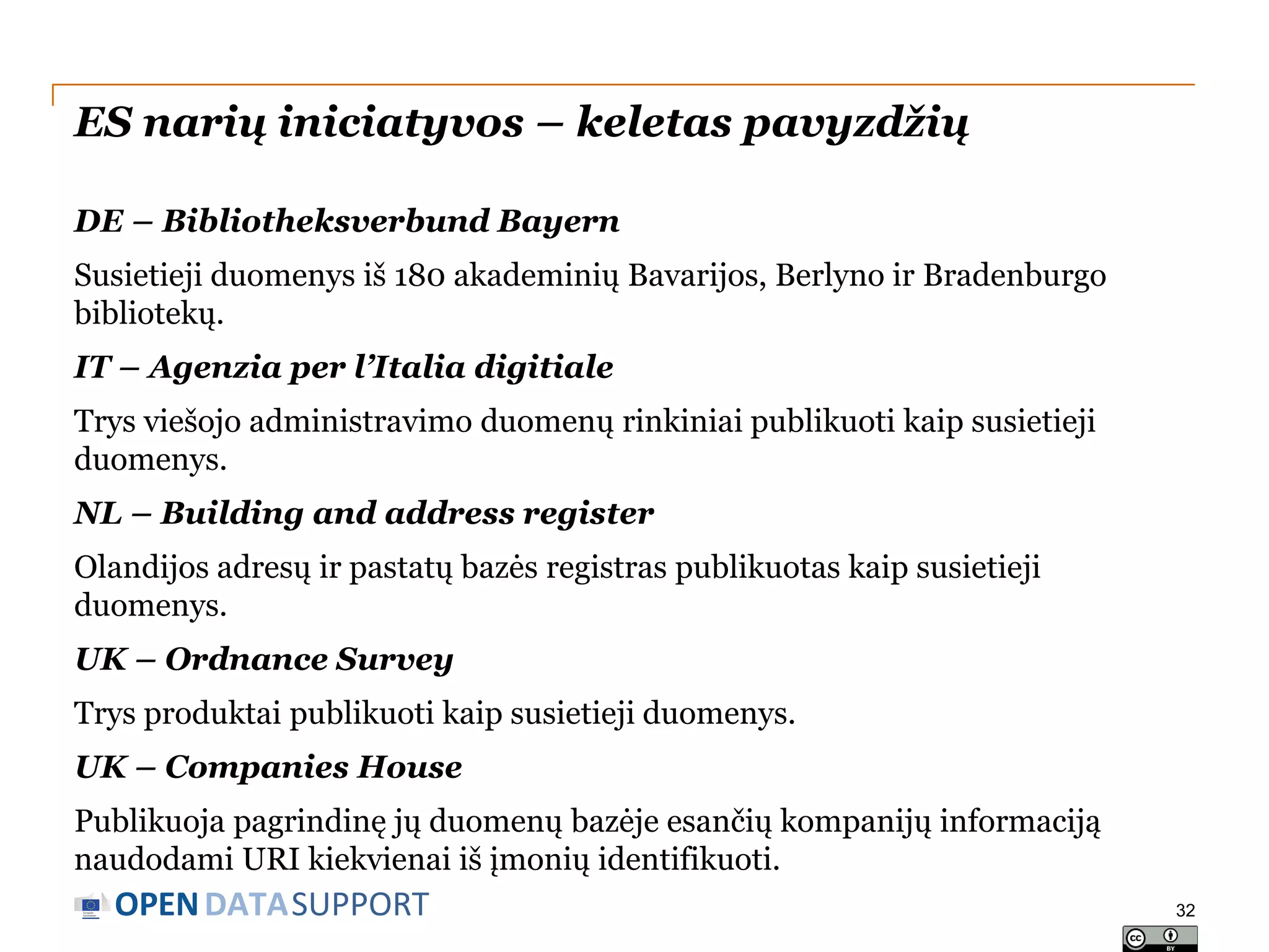 ES narių iniciatyvos – keletas pavyzdžių
DE – Bibliotheksverbund Bayern

Susietieji duomenys iš 180 akademinių Bavarijos, Berlyno ir Bradenburgo
bibliotekų.
IT – Agenzia per l’Italia digitiale
Trys viešojo administravimo duomenų rinkiniai publikuoti kaip susietieji
duomenys.
NL – Building and address register
Olandijos adresų ir pastatų bazės registras publikuotas kaip susietieji
duomenys.
UK – Ordnance Survey
Trys produktai publikuoti kaip susietieji duomenys.
UK – Companies House

Publikuoja pagrindinę jų duomenų bazėje esančių kompanijų informaciją
naudodami URI kiekvienai iš įmonių identifikuoti.

OPEN DATASUPPORT

32

 