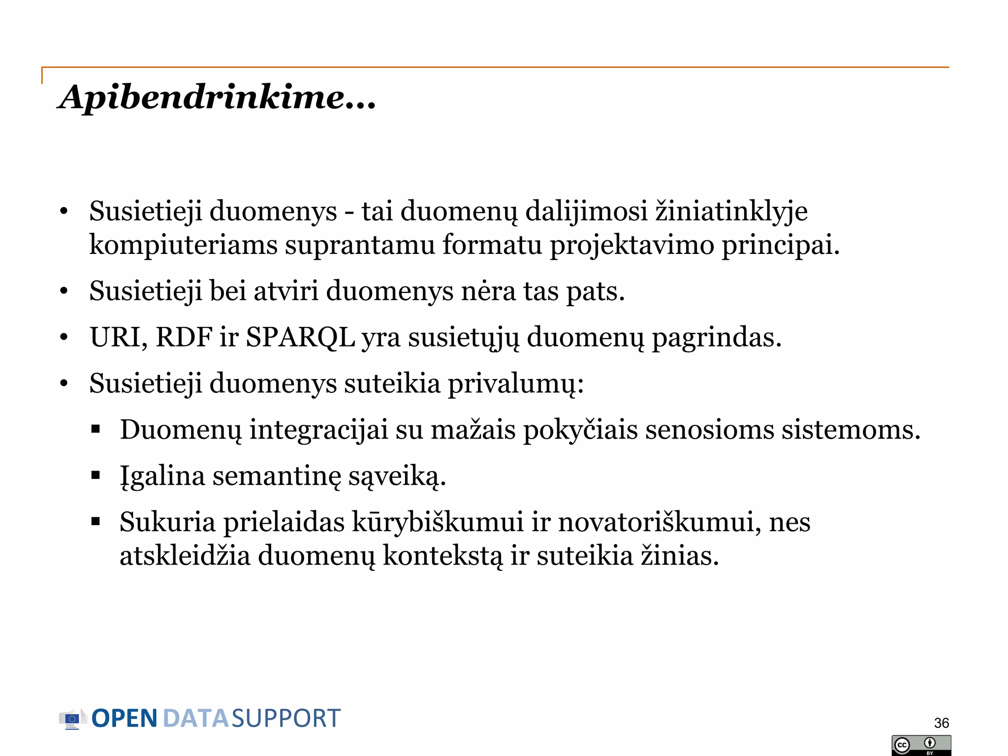 Apibendrinkime...
• Susietieji duomenys - tai duomenų dalijimosi žiniatinklyje
kompiuteriams suprantamu formatu projektavimo principai.
• Susietieji bei atviri duomenys nėra tas pats.
• URI, RDF ir SPARQL yra susietųjų duomenų pagrindas.
• Susietieji duomenys suteikia privalumų:
 Duomenų integracijai su mažais pokyčiais senosioms sistemoms.
 Įgalina semantinę sąveiką.
 Sukuria prielaidas kūrybiškumui ir novatoriškumui, nes
atskleidžia duomenų kontekstą ir suteikia žinias.

OPEN DATASUPPORT

36

 