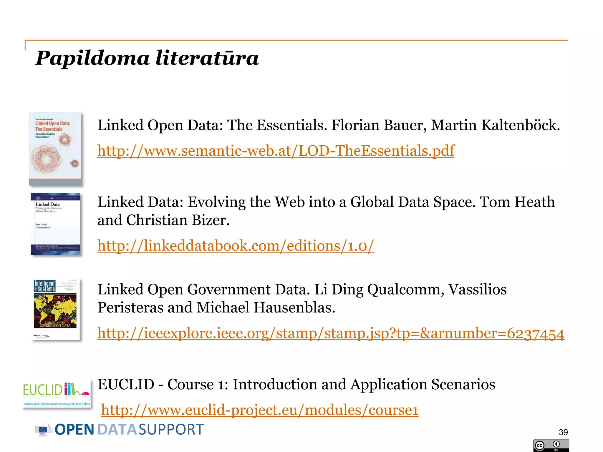 Papildoma literatūra
Linked Open Data: The Essentials. Florian Bauer, Martin Kaltenböck.
http://www.semantic-web.at/LOD-TheEssentials.pdf
Linked Data: Evolving the Web into a Global Data Space. Tom Heath
and Christian Bizer.
http://linkeddatabook.com/editions/1.0/
Linked Open Government Data. Li Ding Qualcomm, Vassilios
Peristeras and Michael Hausenblas.
http://ieeexplore.ieee.org/stamp/stamp.jsp?tp=&arnumber=6237454

EUCLID - Course 1: Introduction and Application Scenarios
http://www.euclid-project.eu/modules/course1

OPEN DATASUPPORT

39

 