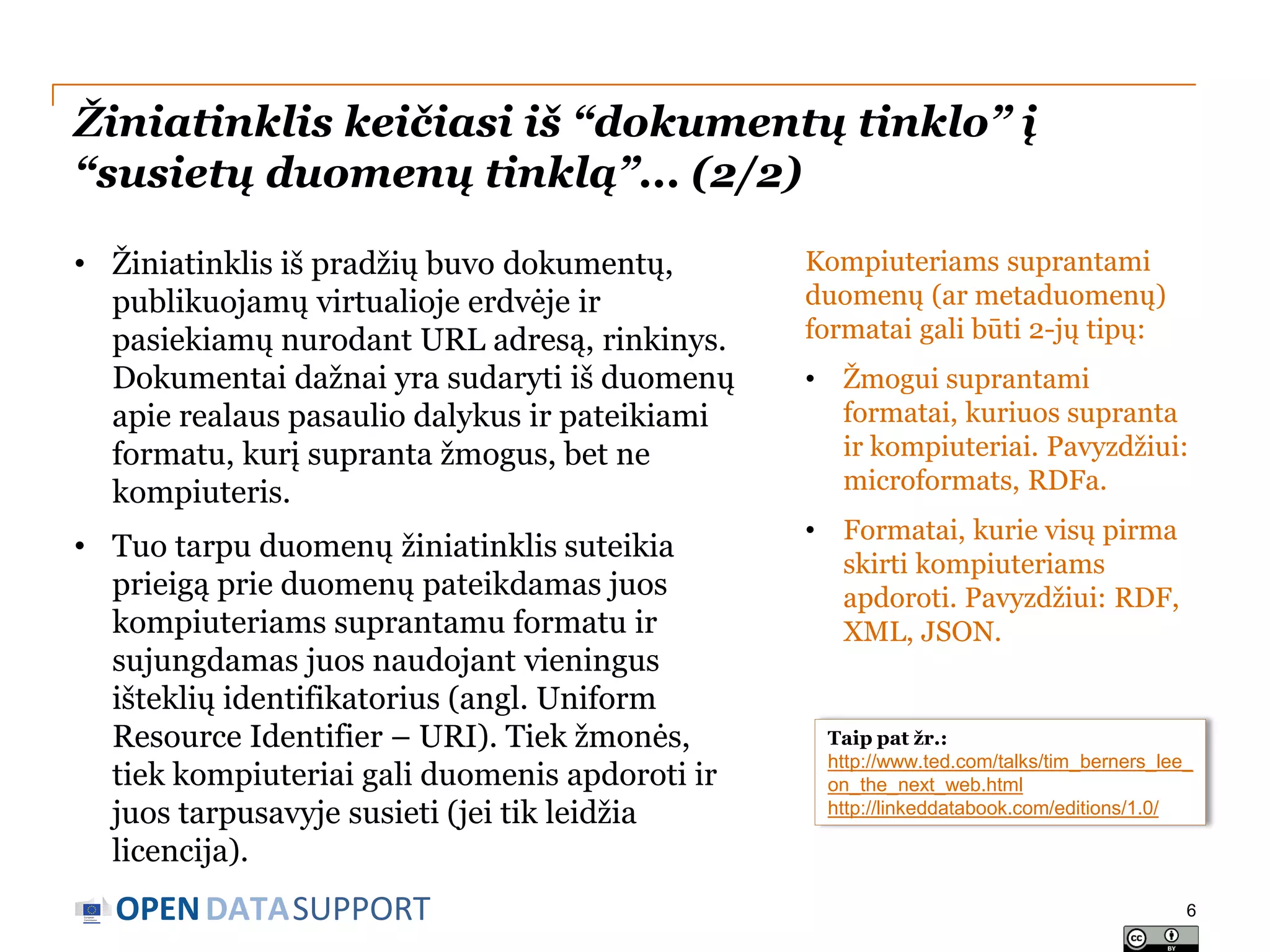 Žiniatinklis keičiasi iš “dokumentų tinklo” į
“susietų duomenų tinklą”... (2/2)
• Žiniatinklis iš pradžių buvo dokumentų,
publikuojamų virtualioje erdvėje ir
pasiekiamų nurodant URL adresą, rinkinys.
Dokumentai dažnai yra sudaryti iš duomenų
apie realaus pasaulio dalykus ir pateikiami
formatu, kurį supranta žmogus, bet ne
kompiuteris.

Kompiuteriams suprantami
duomenų (ar metaduomenų)
formatai gali būti 2-jų tipų:
•

Žmogui suprantami
formatai, kuriuos supranta
ir kompiuteriai. Pavyzdžiui:
microformats, RDFa.

• Tuo tarpu duomenų žiniatinklis suteikia
prieigą prie duomenų pateikdamas juos
kompiuteriams suprantamu formatu ir
sujungdamas juos naudojant vieningus
išteklių identifikatorius (angl. Uniform
Resource Identifier – URI). Tiek žmonės,
tiek kompiuteriai gali duomenis apdoroti ir
juos tarpusavyje susieti (jei tik leidžia
licencija).

•

Formatai, kurie visų pirma
skirti kompiuteriams
apdoroti. Pavyzdžiui: RDF,
XML, JSON.

OPEN DATASUPPORT

Taip pat žr.:
http://www.ted.com/talks/tim_berners_lee_
on_the_next_web.html
http://linkeddatabook.com/editions/1.0/

6

 