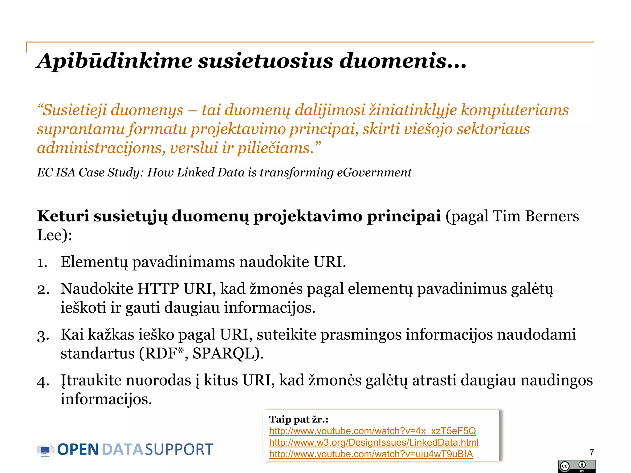 Apibūdinkime susietuosius duomenis...
“Susietieji duomenys – tai duomenų dalijimosi žiniatinklyje kompiuteriams
suprantamu formatu projektavimo principai, skirti viešojo sektoriaus
administracijoms, verslui ir piliečiams.”
EC ISA Case Study: How Linked Data is transforming eGovernment

Keturi susietųjų duomenų projektavimo principai (pagal Tim Berners
Lee):
1. Elementų pavadinimams naudokite URI.
2. Naudokite HTTP URI, kad žmonės pagal elementų pavadinimus galėtų
ieškoti ir gauti daugiau informacijos.
3. Kai kažkas ieško pagal URI, suteikite prasmingos informacijos naudodami
standartus (RDF*, SPARQL).
4. Įtraukite nuorodas į kitus URI, kad žmonės galėtų atrasti daugiau naudingos
informacijos.

OPEN DATASUPPORT

Taip pat žr.:
http://www.youtube.com/watch?v=4x_xzT5eF5Q
http://www.w3.org/DesignIssues/LinkedData.html
http://www.youtube.com/watch?v=uju4wT9uBIA

7

 