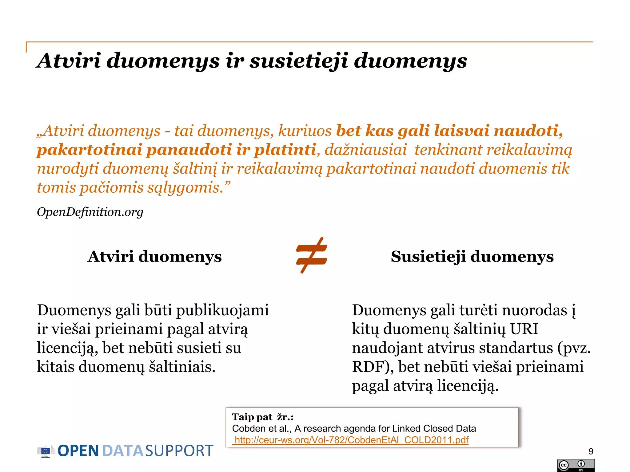 Atviri duomenys ir susietieji duomenys
„Atviri duomenys - tai duomenys, kuriuos bet kas gali laisvai naudoti,
pakartotinai panaudoti ir platinti, dažniausiai tenkinant reikalavimą
nurodyti duomenų šaltinį ir reikalavimą pakartotinai naudoti duomenis tik
tomis pačiomis sąlygomis.”
OpenDefinition.org

Atviri duomenys

Susietieji duomenys

Duomenys gali būti publikuojami
ir viešai prieinami pagal atvirą
licenciją, bet nebūti susieti su
kitais duomenų šaltiniais.

Duomenys gali turėti nuorodas į
kitų duomenų šaltinių URI
naudojant atvirus standartus (pvz.
RDF), bet nebūti viešai prieinami
pagal atvirą licenciją.

OPEN DATASUPPORT

Taip pat žr.:
Cobden et al., A research agenda for Linked Closed Data
http://ceur-ws.org/Vol-782/CobdenEtAl_COLD2011.pdf
9

 