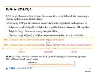 RDF ir SPARQL
RDF (angl. Resource Description Framework) – tai sintaksė skirta duomenų ir
išteklių apibūdinimui žiniatinklyje.

Informacija RDF yra išreiškiama konstrukcijomis (tripletais), sudarytomis iš:
• Subjekto (angl. Subject) – dalyko, kuris gali būti identifikuotas URI pagalba;
• Teiginio (angl. Predicate) – sąryšio apibrėžimo;
• Objekto (angl. Object) – dalyko susijusio su subjektu, arba jo reikšmės.
http://dbpedia.org/resource/Brussels is the capital of “Belgium”.
arba
http://dbpedia.org/resource/Brussels is the capital of http://dbpedia.org/resource/Belgium.
Subject

Predicate

Object

SPARQL (angl. SPARQL Protocol and RDF Query Language) yra duomenų, aprašytų
RDF, užklausų (angl. query) kalba.
Taip pat žr.:
http://www.slideshare.net/OpenDataSupport/introduction-to-rdf-sparql

OPEN DATASUPPORT

12

 